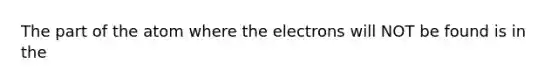 The part of the atom where the electrons will NOT be found is in the