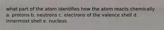 what part of the atom identifies how the atom reacts chemically a. protons b. neutrons c. electrons of the valence shell d. innermost shell e. nucleus