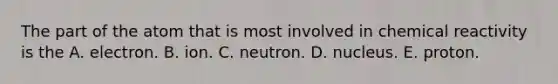 The part of the atom that is most involved in chemical reactivity is the A. electron. B. ion. C. neutron. D. nucleus. E. proton.