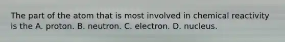 The part of the atom that is most involved in chemical reactivity is the A. proton. B. neutron. C. electron. D. nucleus.