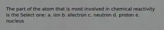 The part of the atom that is most involved in chemical reactivity is the Select one: a. ion b. electron c. neutron d. proton e. nucleus