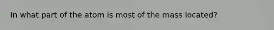 In what part of the atom is most of the mass located?