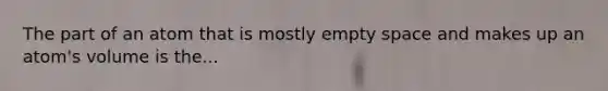 The part of an atom that is mostly empty space and makes up an atom's volume is the...