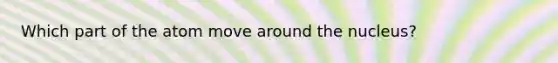 Which part of the atom move around the nucleus?