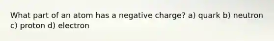 What part of an atom has a negative charge? a) quark b) neutron c) proton d) electron