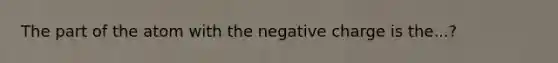 The part of the atom with the negative charge is the...?