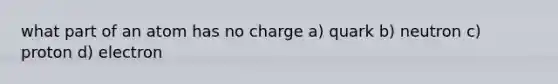 what part of an atom has no charge a) quark b) neutron c) proton d) electron