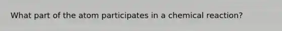 What part of the atom participates in a chemical reaction?
