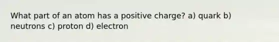 What part of an atom has a positive charge? a) quark b) neutrons c) proton d) electron