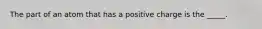 The part of an atom that has a positive charge is the _____.