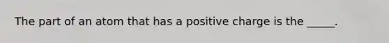 The part of an atom that has a positive charge is the _____.