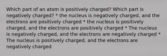 Which part of an atom is positively charged? Which part is negatively charged? * the nucleus is negatively charged, and the electrons are positively charged * the nucleus is positively charged, and the electrons are positively charged * The nucleus is negatively charged, and the electrons are negatively charged * The nucleus is positively charged, and the electrons are negatively charged