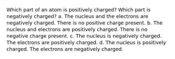 Which part of an atom is positively charged? Which part is negatively charged? a. The nucleus and the electrons are negatively charged. There is no positive charge present. b. The nucleus and electrons are positively charged. There is no negative charge present. c. The nucleus is negatively charged. The electrons are positively charged. d. The nucleus is positively charged. The electrons are negatively charged.