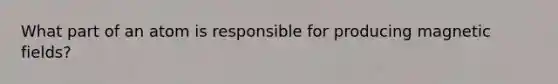 What part of an atom is responsible for producing magnetic fields?