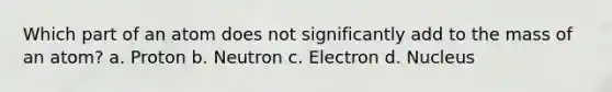 Which part of an atom does not significantly add to the mass of an atom? a. Proton b. Neutron c. Electron d. Nucleus