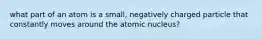 what part of an atom is a small, negatively charged particle that constantly moves around the atomic nucleus?