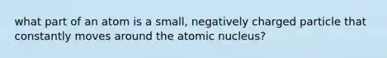 what part of an atom is a small, negatively charged particle that constantly moves around the atomic nucleus?