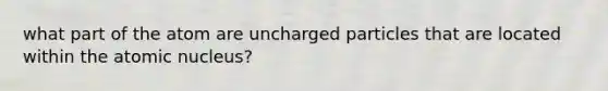 what part of the atom are uncharged particles that are located within the atomic nucleus?