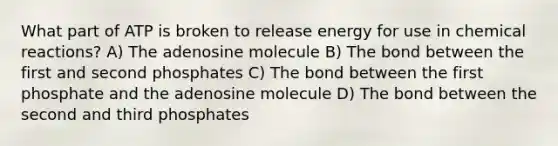 What part of ATP is broken to release energy for use in chemical reactions? A) The adenosine molecule B) The bond between the first and second phosphates C) The bond between the first phosphate and the adenosine molecule D) The bond between the second and third phosphates