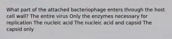 What part of the attached bacteriophage enters through the host cell wall? The entire virus Only the enzymes necessary for replication The nucleic acid The nucleic acid and capsid The capsid only