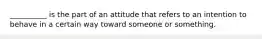 __________ is the part of an attitude that refers to an intention to behave in a certain way toward someone or something.