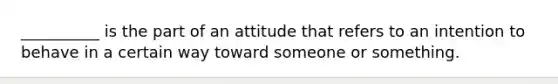 __________ is the part of an attitude that refers to an intention to behave in a certain way toward someone or something.