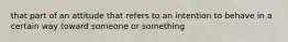 that part of an attitude that refers to an intention to behave in a certain way toward someone or something