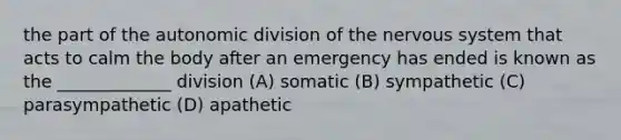 the part of the autonomic division of the nervous system that acts to calm the body after an emergency has ended is known as the _____________ division (A) somatic (B) sympathetic (C) parasympathetic (D) apathetic