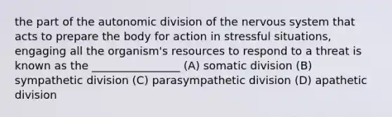 the part of the autonomic division of the nervous system that acts to prepare the body for action in stressful situations, engaging all the organism's resources to respond to a threat is known as the ________________ (A) somatic division (B) sympathetic division (C) parasympathetic division (D) apathetic division