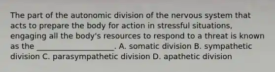 The part of the autonomic division of the nervous system that acts to prepare the body for action in stressful situations, engaging all the body's resources to respond to a threat is known as the ____________________. A. somatic division B. sympathetic division C. parasympathetic division D. apathetic division