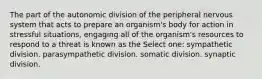 The part of the autonomic division of the peripheral nervous system that acts to prepare an organism's body for action in stressful situations, engaging all of the organism's resources to respond to a threat is known as the Select one: sympathetic division. parasympathetic division. somatic division. synaptic division.