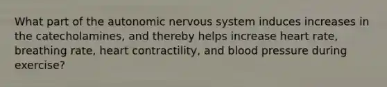 What part of <a href='https://www.questionai.com/knowledge/kMqcwgxBsH-the-autonomic-nervous-system' class='anchor-knowledge'>the autonomic nervous system</a> induces increases in the catecholamines, and thereby helps increase heart rate, breathing rate, heart contractility, and <a href='https://www.questionai.com/knowledge/kD0HacyPBr-blood-pressure' class='anchor-knowledge'>blood pressure</a> during exercise?