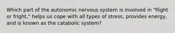 Which part of the autonomic nervous system is involved in "flight or fright," helps us cope with all types of stress, provides energy, and is known as the catabolic system?