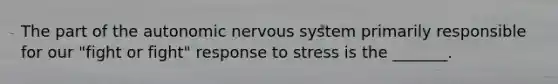 The part of the autonomic nervous system primarily responsible for our "fight or fight" response to stress is the _______.