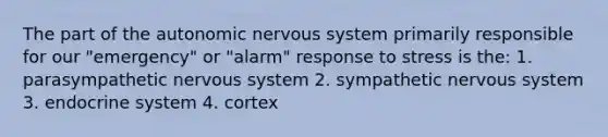 The part of the autonomic nervous system primarily responsible for our "emergency" or "alarm" response to stress is the: 1. parasympathetic nervous system 2. sympathetic nervous system 3. endocrine system 4. cortex