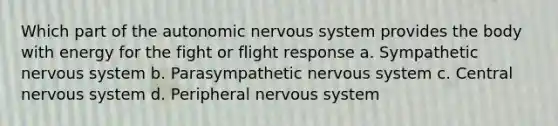 Which part of the autonomic nervous system provides the body with energy for the fight or flight response a. Sympathetic nervous system b. Parasympathetic nervous system c. Central nervous system d. Peripheral nervous system