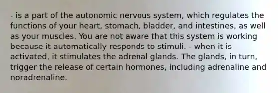 - is a part of the autonomic nervous system, which regulates the functions of your heart, stomach, bladder, and intestines, as well as your muscles. You are not aware that this system is working because it automatically responds to stimuli. - when it is activated, it stimulates the adrenal glands. The glands, in turn, trigger the release of certain hormones, including adrenaline and noradrenaline.