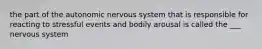 the part of the autonomic nervous system that is responsible for reacting to stressful events and bodily arousal is called the ___ nervous system