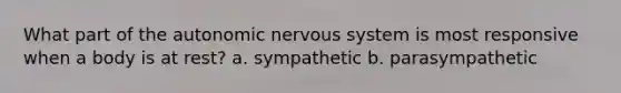 What part of the autonomic nervous system is most responsive when a body is at rest? a. sympathetic b. parasympathetic