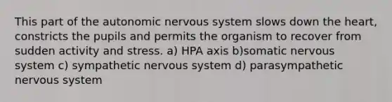 This part of the autonomic nervous system slows down the heart, constricts the pupils and permits the organism to recover from sudden activity and stress. a) HPA axis b)somatic nervous system c) sympathetic nervous system d) parasympathetic nervous system