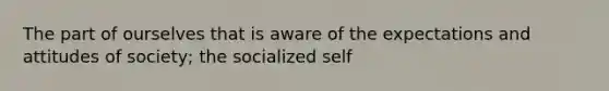 The part of ourselves that is aware of the expectations and attitudes of society; the socialized self