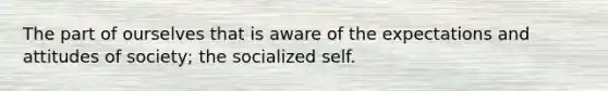 The part of ourselves that is aware of the expectations and attitudes of society; the socialized self.