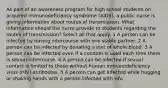 As part of an awareness program for high school students on acquired immunodeficiency syndrome (AIDS), a public nurse is giving information about routes of transmission. What information should the nurse provide to students regarding the routes of transmission? Select all that apply. 1 A person can be infected by having intercourse with one stable partner. 2 A person can be infected by donating a pint of whole blood. 3 A person can be infected even if a condom is used each time there is sexual intercourse. 4 A person can be infected if sexual contact is limited to those without human immunodeficiency virus (HIV) antibodies. 5 A person can get infected while hugging or shaking hands with a person infected with HIV.