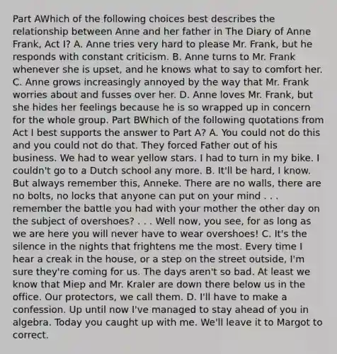 Part AWhich of the following choices best describes the relationship between Anne and her father in The Diary of Anne Frank, Act I? A. Anne tries very hard to please Mr. Frank, but he responds with constant criticism. B. Anne turns to Mr. Frank whenever she is upset, and he knows what to say to comfort her. C. Anne grows increasingly annoyed by the way that Mr. Frank worries about and fusses over her. D. Anne loves Mr. Frank, but she hides her feelings because he is so wrapped up in concern for the whole group. Part BWhich of the following quotations from Act I best supports the answer to Part A? A. You could not do this and you could not do that. They forced Father out of his business. We had to wear yellow stars. I had to turn in my bike. I couldn't go to a Dutch school any more. B. It'll be hard, I know. But always remember this, Anneke. There are no walls, there are no bolts, no locks that anyone can put on your mind . . . remember the battle you had with your mother the other day on the subject of overshoes? . . . Well now, you see, for as long as we are here you will never have to wear overshoes! C. It's the silence in the nights that frightens me the most. Every time I hear a creak in the house, or a step on the street outside, I'm sure they're coming for us. The days aren't so bad. At least we know that Miep and Mr. Kraler are down there below us in the office. Our protectors, we call them. D. I'll have to make a confession. Up until now I've managed to stay ahead of you in algebra. Today you caught up with me. We'll leave it to Margot to correct.