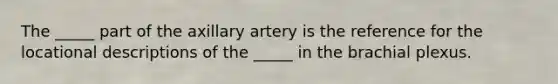 The _____ part of the axillary artery is the reference for the locational descriptions of the _____ in the brachial plexus.