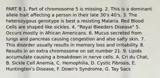 PART B 1. Part of chromosome 5 is missing. 2. This is a dominant allele trait affecting a person in their late 30's 40's. 3. The heterozygous genotype is best a resisting Malaria. Red Blood Cells are shaped like sickles. 4. "Royal Bleeders Disease" 5. Occurs mostly in African Americans. 6. Mucus secreted from lungs and pancreas causing congestion and also salty skin. 7. This disorder usually results in memory loss and irritability. 8. Results in an extra chromosome on set number 21. 9. Lipids accumulate causing a breakdown in nerve cells. A. Cri du Chat, B. Sickle Cell Anemia, C. Hemophilia, D. Cystic Fibrosis, E. Huntington's Disease, F. Down's Syndrome, G. Tay Sacs