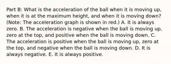 Part B: What is the acceleration of the ball when it is moving up, when it is at the maximum height, and when it is moving down? (Note: The acceleration graph is shown in red.) A. It is always zero. B. The acceleration is negative when the ball is moving up, zero at the top, and positive when the ball is moving down. C. The acceleration is positive when the ball is moving up, zero at the top, and negative when the ball is moving down. D. It is always negative. E. It is always positive.