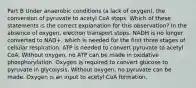 Part B Under anaerobic conditions (a lack of oxygen), the conversion of pyruvate to acetyl CoA stops. Which of these statements is the correct explanation for this observation? In the absence of oxygen, electron transport stops. NADH is no longer converted to NAD+, which is needed for the first three stages of cellular respiration. ATP is needed to convert pyruvate to acetyl CoA. Without oxygen, no ATP can be made in oxidative phosphorylation. Oxygen is required to convert glucose to pyruvate in glycolysis. Without oxygen, no pyruvate can be made. Oxygen is an input to acetyl CoA formation.