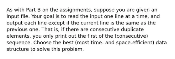 As with Part B on the assignments, suppose you are given an input file. Your goal is to read the input one line at a time, and output each line except if the current line is the same as the previous one. That is, if there are consecutive duplicate elements, you only print out the first of the (consecutive) sequence. Choose the best (most time- and space-efficient) data structure to solve this problem.