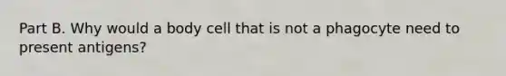 Part B. Why would a body cell that is not a phagocyte need to present antigens?